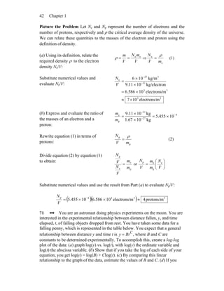 Chapter 142
Picture the Problem Let Ne and Np represent the number of electrons and the
number of protons, respectively and ρ the critical average density of the universe.
We can relate these quantities to the masses of the electron and proton using the
definition of density.
(a) Using its definition, relate the
required density ρ to the electron
density Ne/V:
V
mN
V
m ee
==ρ ⇒
e
e
mV
N ρ
= (1)
Substitute numerical values and
evaluate Ne/V:
33
33
31
327
e
melectrons/107
melectrons/10586.6
nkg/electro109.11
kg/m106
×≈
×=
×
×
= −
−
V
N
(b) Express and evaluate the ratio of
the masses of an electron and a
proton:
4
27
31
p
e
10455.5
kg101.67
kg109.11 −
−
−
×=
×
×
=
m
m
Rewrite equation (1) in terms of
protons: p
p
mV
N ρ
= (2)
Divide equation (2) by equation (1)
to obtain:
p
e
e
p
m
m
V
N
V
N
= or ⎟
⎠
⎞
⎜
⎝
⎛
=
V
N
m
m
V
N e
p
ep
Substitute numerical values and use the result from Part (a) to evaluate Np/V:
( )( ) 3334p
protons/m4melectrons/10586.610455.5 ≈××= −
V
N
71 ••• You are an astronaut doing physics experiments on the moon. You are
interested in the experimental relationship between distance fallen, y, and time
elapsed, t, of falling objects dropped from rest. You have taken some data for a
falling penny, which is represented in the table below. You expect that a general
relationship between distance y and time t is y = BtC
, where B and C are
constants to be determined experimentally. To accomplish this, create a log-log
plot of the data: (a) graph log(y) vs. log(t), with log(y) the ordinate variable and
log(t) the abscissa variable. (b) Show that if you take the log of each side of your
equation, you get log(y) = log(B) + Clog(t). (c) By comparing this linear
relationship to the graph of the data, estimate the values of B and C. (d) If you
 