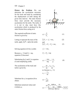 Chapter 5420
Picture the Problem We can
determine the acceleration necessary
for the truck and turtle by considering
the displacement of both during the
given time interval. The static friction
force must provide the necessary
acceleration for the turtle. The turtle, if
it is not to slip, must have this
acceleration which is produced by the
static friction force acting on it
x
y
nF
r
gF
r
f
r
s
The required coefficient of static
friction is given by: n
s
s
F
f
=μ (1)
Letting m represent the mass of the
turtle, apply aF
rr
m=∑ to the turtle:
xx mafF =−=∑ s (2)
and
yy maFFF =−=∑ gn (3)
Solving equation (2) for fs yields: xmaf −=s
Because ay = 0 and Fg = mg,
equation (3) becomes:
mgFF == gn
Substituting for fs and Fn in equation
(1) and simplifying yields: g
a
mg
ma xx −
=
−
=sμ (4)
The acceleration of the truck and
turtle is given by: t
vv
t
v
a xx
x
ΔΔ
Δ i,f, −
==
or, because vf,x = 0,
t
v
a x
x
Δ
i,−
=
Substitute for ax in equation (4) to
obtain: tg
v x
Δ
i,
s =μ
Substitute numerical values and
evaluate μs:
( )( )
21.0
s12m/s9.81
s3600
h1
mi
m1609
h
mi
55
2s =
××
=μ
 