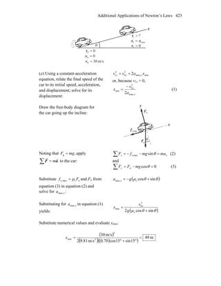 Additional Applications of Newton’s Laws 423
x
θ
00 =t
?1 =t
00 =x
m/s300 =v
01 =v
min1 xx =
(a) Using a constant-acceleration
equation, relate the final speed of the
car to its initial speed, acceleration,
and displacement; solve for its
displacement:
minmax,
2
0
2
1 2 xavv xxx +=
or, because v1x = 0,
x
x
a
v
x
max,
2
0
min
2
−
= (1)
Draw the free-body diagram for
the car going up the incline:
gF
r
nF
r
θ
x
y
maxs,f
r
Noting that ,g mgF = apply
∑ = aF
rr
m to the car:
xx mamgfF =−−=∑ θsinmaxs, (2)
and
0cosn =−=∑ θmgFFy (3)
Substitute nsmaxs, Ff μ= and Fn from
equation (3) in equation (2) and
solve for xamax, :
( )θθμ sincossmax, +−= ga x
Substituting for xamax, in equation (1)
yields: ( )θθμ sincos2 s
2
0
min
+
=
g
v
x x
Substitute numerical values and evaluate xmin:
( )
( ) ( )( )
m49
15sin15cos70.0m/s81.92
m/s30
2
2
min =
°+°
=x
 