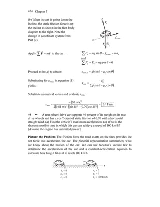 Chapter 5424
(b) When the car is going down the
incline, the static friction force is up
the incline as shown in the free-body
diagram to the right. Note the
change in coordinate system from
Part (a).
gF
r
nF
r
θ
x
y
maxs,f
r
Apply ∑ = aF
rr
m to the car: xx mafmgF =−=∑ maxs,sinθ
and
0cosn =−=∑ θmgFFy
Proceed as in (a) to obtain: ( )θμθ cossin smax, −= ga x
Substituting for xamax, in equation (1)
yields: ( )θμθ cossin2 s
2
0
min
−
−
=
g
v
x x
Substitute numerical values and evaluate xmin:
( )
( ) ( )( )
km.110
15cos70.015sinm/s81.92
m/s30
2
2
min =
°−°
−
=x
49 •• A rear-wheel-drive car supports 40 percent of its weight on its two
drive wheels and has a coefficient of static friction of 0.70 with a horizontal
straight road. (a) Find the vehicle’s maximum acceleration. (b) What is the
shortest possible time in which this car can achieve a speed of 100 km/h?
(Assume the engine has unlimited power.)
Picture the Problem The friction force the road exerts on the tires provides the
net force that accelerates the car. The pictorial representation summarizes what
we know about the motion of the car. We can use Newton’s second law to
determine the acceleration of the car and a constant-acceleration equation to
calculate how long it takes it to reach 100 km/h.
x
00 =t ?1 =t
00 =x
0 1
?1 =x
km/h1001 =v00 =v
 