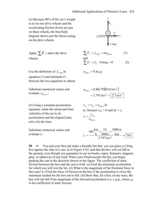 Additional Applications of Newton’s Laws 425
(a) Because 40% of the car’s weight
is on its two drive wheels and the
accelerating friction forces act just
on these wheels, the free-body
diagram shows just the forces acting
on the drive wheels.
x
y
nF
r
sf
r
gm
r
4.0
Apply ∑ = aF
rr
m to the drive
wheels:
xx mafF max,maxs, ==∑ (1)
and
04.0n =−=∑ mgFFy (2)
Use the definition of maxs,f in
equation (1) and eliminate Fn
between the two equations to obtain:
ga x smax, 4.0 μ=
Substitute numerical values and
evaluate xmax,a :
( )( )
22
2
max,
m/s7.2m/s747.2
m/s81.970.04.0
==
=xa
(b) Using a constant-acceleration
equation, relate the initial and final
velocities of the car to its
acceleration and the elapsed time;
solve for the time:
tavv xxx Δmax,,0,1 +=
or, because v0,x = 0 and Δt = t1,
x
x
a
v
t
max,
,1
1 =
Substitute numerical values and
evaluate t1: s10
m/s2.747
km
m1000
s3600
h1
h
km
100
21 =
××
=t
50 •• You and your best pal make a friendly bet that you can place a 2.0-kg
box against the side of a cart, as in Figure 5-63, and that the box will not fall to
the ground, even though you guarantee to use no hooks, ropes, fasteners, magnets,
glue, or adhesives of any kind. When your friend accepts the bet, you begin
pushing the cart in the direction shown in the figure. The coefficient of static
friction between the box and the cart is 0.60. (a) Find the minimum acceleration
for which you will win the bet. (b) What is the magnitude of the frictional force in
this case? (c) Find the force of friction on the box if the acceleration is twice the
minimum needed for the box not to fall. (d) Show that, for a box of any mass, the
box will not fall if the magnitude of the forward acceleration is a ≥ g/μs, where μs
is the coefficient of static friction.
 