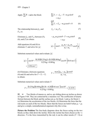 Chapter 5428
Apply ∑ = aF
rr
m to the block:
am
gmTfFx
2
2k,2 sin
=
+−−=∑ θ
(5)
and
0cos2n,2 =−=∑ θgmFFy (6)
The relationship between fk,2 and
Fn,2 is:
n,2k,2k,2 Ff μ= (7)
Eliminate fk,2 and Fn,2 between (5),
(6), and (7) to obtain: am
gmTgm
1
22k,2 sincos
=
+−− θθμ
(8)
Add equations (4) and (8) to
eliminate T, and solve for a : g
mm
mm
a ⎥
⎦
⎤
⎢
⎣
⎡
+
+
−= θ
μμ
θ cossin
21
2k,21k,1
Substitute numerical values and evaluate a :
( )( ) ( )( ) ( )
2
2
m/s96.0
m/s81.910cos
kg80.0kg25.0
kg80.030.0kg25.020.0
10sin
=
⎥
⎦
⎤
⎢
⎣
⎡
°
+
+
−°=a
(b) Eliminate a between equations
(4) and (8) and solve for T = T1 = T2
to obtain:
( )
21
k,1k,221 cos
mm
gmm
T
+
−
=
θμμ
Substitute numerical values and evaluate T:
( )( )( )( ) N18.0
kg80.0kg25.0
10cosm/s81.920.030.0kg80.0kg25.0 2
=
+
°−
=T
52 •• Two blocks of masses m1 and m2 are sliding down an incline as shown
in Figure 5-64. They are connected by a massless rod. The coefficients of kinetic
friction between the block and the surface are μ1 for block 1 and μ2 for block 2.
(a) Determine the acceleration of the two blocks. (b) Determine the force that the
rod exerts on each of the two blocks. Show that the forces are both 0 when μ1 = μ2
and give a simple, nonmathematical argument why this is true.
Picture the Problem The free-body diagrams show the forces acting on the two
blocks as they slide down the incline. Down the incline has been chosen as the +x
direction. T is the force transmitted by the rod; it can be either tensile (T > 0) or
 