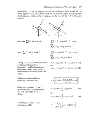 Additional Applications of Newton’s Laws 429
compressive (T < 0). By applying Newton’s second law to these blocks, we can
obtain equations in T and ax from which we can eliminate either by solving them
simultaneously. Once we have expressed T, the role of the rod will become
apparent.
x
y
θ
2T
r
n,2F
r
gm
r
2
k,2f
r
2m
y
θ
k,1f
r
gm
r
1
n,1F
r
1T
r
1m
x
(a) Apply ∑ = aF
rr
m to block 1: xx amfgmTF 1k,111 sin =−+=∑ θ
and
∑ =−= 0cos1n,1 θgmFFy
Apply ∑ = aF
rr
m to block 2: xx amfTgmF 2k,222 sin =−−=∑ θ
and
∑ =−= 0cos2n,2 θgmFFy
Letting T1 = T2 = T, use the definition
of the kinetic friction force to
eliminate fk,1 and Fn,1 between the
equations for block 1 and fk,2 and Fn,1
between the equations for block 2 to
obtain:
θμθ cossin 1111 gmTgmam x −+= (1)
and
θμθ cossin 2222 gmTgmam x −−= (2)
Add equations (1) and (2) to
eliminate T and solve for ax: ⎟⎟
⎠
⎞
⎜⎜
⎝
⎛
+
+
−= θ
μμ
θ cossin
21
2211
mm
mm
gax
(b) Rewrite equations (1) and (2)
by dividing both sides of (1) by m1
and both sides of (2) by m2 to
obtain.
θμθ cossin 1
1
g
m
T
gax −+= (3)
and
θμθ cossin 2
2
g
m
T
gax −−= (4)
Subtracting (4) from (3) and
rearranging yields: ( ) θμμ cos21
21
21
g
mm
mm
T −⎟⎟
⎠
⎞
⎜⎜
⎝
⎛
+
=
 