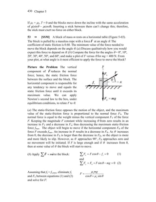 Chapter 5430
If μ1 = μ2, T = 0 and the blocks move down the incline with the same acceleration
of g(sinθ − μcosθ). Inserting a stick between them can’t change this; therefore,
the stick must exert no force on either block.
53 •• [SSM] A block of mass m rests on a horizontal table (Figure 5-65).
The block is pulled by a massless rope with a force F
r
at an angle θ. The
coefficient of static friction is 0.60. The minimum value of the force needed to
move the block depends on the angle θ. (a) Discuss qualitatively how you would
expect this force to depend on θ. (b) Compute the force for the angles θ = 0º, 10º,
20º, 30º, 40º, 50º, and 60º, and make a plot of F versus θ for mg = 400 N. From
your plot, at what angle is it most efficient to apply the force to move the block?
Picture the Problem The vertical
component of F
r
reduces the normal
force; hence, the static friction force
between the surface and the block. The
horizontal component is responsible for
any tendency to move and equals the
static friction force until it exceeds its
maximum value. We can apply
Newton’s second law to the box, under
equilibrium conditions, to relate F to θ.
x
y
nF
r
θ
sf
r
F
r
gmF
rr
=g
m
(a) The static-friction force opposes the motion of the object, and the maximum
value of the static-friction force is proportional to the normal force FN. The
normal force is equal to the weight minus the vertical component FV of the force
F. Keeping the magnitude F constant while increasing θ from zero results in an
increase in FV and a decrease in Fn; thus decreasing the maximum static-friction
force fmax. The object will begin to move if the horizontal component FH of the
force F exceeds fmax. An increase in θ results in a decrease in FH. As θ increases
from 0, the decrease in FN is larger than the decrease in FH, so the object is more
and more likely to slip. However, as θ approaches 90°, FH approaches zero and
no movement will be initiated. If F is large enough and if θ increases from 0,
then at some value of θ the block will start to move.
(b) Apply ∑ = aF
rr
m to the block: 0cos s =−=∑ fFFx θ (1)
and
0sinn =−+=∑ mgFFFy θ (2)
Assuming that fs = fs,max, eliminate fs
and Fn between equations (1) and (2)
and solve for F:
θμθ
μ
sincos s
s
+
=
mg
F
 