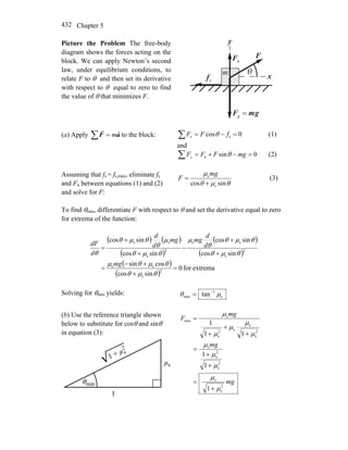 Chapter 5432
Picture the Problem The free-body
diagram shows the forces acting on the
block. We can apply Newton’s second
law, under equilibrium conditions, to
relate F to θ and then set its derivative
with respect to θ equal to zero to find
the value of θ that minimizes F.
x
y
nF
r
θ
sf
r
F
r
gmF
rr
=g
m
(a) Apply ∑ = aF
rr
m to the block: 0cos s =−=∑ fFFx θ (1)
and
0sinn =−+=∑ mgFFFy θ (2)
Assuming that fs = fs,max, eliminate fs
and Fn between equations (1) and (2)
and solve for F:
θμθ
μ
sincos s
s
+
=
mg
F (3)
To find θmin, differentiate F with respect to θ and set the derivative equal to zero
for extrema of the function:
( ) ( )
( )
( )
( )
( )
( )
extremafor0
sincos
cossin
sincos
sincos
sincos
sincos
2
s
ss
2
s
ss
2
s
ss
=
+
+−
=
+
+
−
+
+
=
θμθ
θμθμ
θμθ
θμθ
θ
μ
θμθ
μ
θ
θμθ
θ
mg
d
d
mgmg
d
d
d
dF
Solving for θmin yields: s
1
min tan μθ −
=
(b) Use the reference triangle shown
below to substitute for cosθ and sinθ
in equation (3):
mg
mg
mg
F
2
s
s
2
s
2
s
s
2
s
s
s2
s
s
min
1
1
1
11
1
μ
μ
μ
μ
μ
μ
μ
μ
μ
μ
+
=
+
+
=
+
+
+
=
 