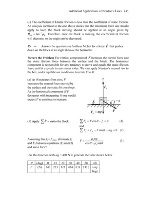 Additional Applications of Newton’s Laws 433
(c) The coefficient of kinetic friction is less than the coefficient of static friction.
An analysis identical to the one above shows that the minimum force one should
apply to keep the block moving should be applied at an angle given by
k
1
min tan μθ −
= . Therefore, once the block is moving, the coefficient of friction
will decrease, so the angle can be decreased.
55 •• Answer the questions in Problem 54, but for a force F
r
that pushes
down on the block at an angle θ below the horizontal.
Picture the Problem The vertical component of F
r
increases the normal force and
the static friction force between the surface and the block. The horizontal
component is responsible for any tendency to move and equals the static friction
force until it exceeds its maximum value. We can apply Newton’s second law to
the box, under equilibrium conditions, to relate F to θ.
(a) As θ increases from zero, F
increases the normal force exerted by
the surface and the static friction force.
As the horizontal component of F
decreases with increasing θ, one would
expect F to continue to increase. x
y
nF
r
θsf
r
gmF
rr
=g
F
r
m
(b) Apply ∑ = aF
rr
m to the block: 0cos s =−=∑ fFFx θ (1)
and
0sinn =−−=∑ mgFFFy θ (2)
Assuming that fs = fs,max, eliminate fs
and Fn between equations (1) and (2)
and solve for F:
θμθ
μ
sincos s
s
−
=
mg
F (3)
Use this function with mg = 400 N to generate the table shown below.
θ (deg) 0 10 20 30 40 50 60
F (N) 240 273 327 424 631 1310 very
large
 