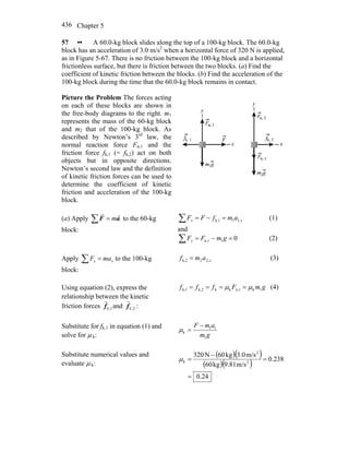 Chapter 5436
57 •• A 60.0-kg block slides along the top of a 100-kg block. The 60.0-kg
block has an acceleration of 3.0 m/s2
when a horizontal force of 320 N is applied,
as in Figure 5-67. There is no friction between the 100-kg block and a horizontal
frictionless surface, but there is friction between the two blocks. (a) Find the
coefficient of kinetic friction between the blocks. (b) Find the acceleration of the
100-kg block during the time that the 60.0-kg block remains in contact.
Picture the Problem The forces acting
on each of these blocks are shown in
the free-body diagrams to the right. m1
represents the mass of the 60-kg block
and m2 that of the 100-kg block. As
described by Newton’s 3rd
law, the
normal reaction force Fn,1 and the
friction force fk,1 (= fk,2) act on both
objects but in opposite directions.
Newton’s second law and the definition
of kinetic friction forces can be used to
determine the coefficient of kinetic
friction and acceleration of the 100-kg
block.
(a) Apply ∑ = aF
rr
m to the 60-kg
block:
xx amfFF ,11k,1 =−=∑ (1)
and
01n,1 =−=∑ gmFFy (2)
Apply ∑ = xx maF to the 100-kg
block:
xamf ,22k,2 = (3)
Using equation (2), express the
relationship between the kinetic
friction forces 1,kf
r
and 2,kf
r
:
gmFfff 1kn,1kkk,2k,1 μμ ==== (4)
Substitute for fk,1 in equation (1) and
solve for μ k: gm
amF
1
11
k
−
=μ
Substitute numerical values and
evaluate μ k:
( )( )
( )( )
24.0
238.0
m/s9.81kg60
m/s3.0kg60N320
2
2
k
=
=
−
=μ
 