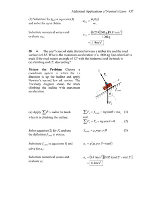 Additional Applications of Newton’s Laws 437
(b) Substitute for fk,2 in equation (3)
and solve for a2 to obtain: 2
1k
,2
m
gm
a x
μ
=
Substitute numerical values and
evaluate a2,x:
( )( )( )
2
2
,2
m/s4.1
kg100
m/s9.81kg600.238
=
=xa
58 •• The coefficient of static friction between a rubber tire and the road
surface is 0.85. What is the maximum acceleration of a 1000-kg four-wheel-drive
truck if the road makes an angle of 12º with the horizontal and the truck is
(a) climbing and (b) descending?
Picture the Problem Choose a
coordinate system in which the +x
direction is up the incline and apply
Newton’s second law of motion. The
free-body diagram shows the truck
climbing the incline with maximum
acceleration.
nF
r
θ
F
r
g
maxs,f
r
x
y
(a) Apply ∑ = aF
rr
m to the truck
when it is climbing the incline:
xx mamgfF =−=∑ θsinmaxs, (1)
and
0cosn =−=∑ θmgFFy (2)
Solve equation (2) for Fn and use
the definition maxs,f to obtain:
θμ cossmaxs, mgf = (3)
Substitute maxs,f in equation (1) and
solve for ax:
( )θθμ sincoss −= gax
Substitute numerical values and
evaluate ax:
( )( )[ ]
2
2
m/s1.6
12sin12cos85.0m/s81.9
=
°−°=xa
 