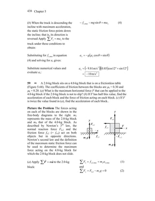 Chapter 5438
(b) When the truck is descending the
incline with maximum acceleration,
the static friction force points down
the incline; that is, its direction is
reversed Apply ∑ = xx maF to the
truck under these conditions to
obtain:
xmamgf =−− θsinmaxs, (4)
Substituting for maxs,f in equation
(4) and solving for ax gives:
( )θθμ sincoss +−= gax
Substitute numerical values and
evaluate ax:
( )( )[ ]
2
2
m/s10
12sin12cos85.0m/s81.9
−=
°+°−=xa
59 •• A 2.0-kg block sits on a 4.0-kg block that is on a frictionless table
(Figure 5-68). The coefficients of friction between the blocks are μs = 0.30 and
μk = 0.20. (a) What is the maximum horizontal force F that can be applied to the
4.0-kg block if the 2.0-kg block is not to slip? (b) If F has half this value, find the
acceleration of each block and the force of friction acting on each block. (c) If F
is twice the value found in (a), find the acceleration of each block..
Picture the Problem The forces acting
on each of the blocks are shown in the
free-body diagrams to the right. m2
represents the mass of the 2.0-kg block
and m4 that of the 4.0-kg block. As
described by Newton’s 3rd
law, the
normal reaction force Fn,2 and the
friction force fs,2 (= fs,4) act on both
objects but in opposite directions.
Newton’s second law and the definition
of the maximum static friction force can
be used to determine the maximum
force acting on the 4.0-kg block for
which the 2.0-kg block does not slide.
x
y
x
y
F
r
gm
r
2
gm
r
4
n,2F
r
n,4F
r
s,4f
r
s,2f
r
2,nF
r
−
(a) Apply ∑ = aF
rr
m to the 2.0-kg
block:
max,22maxs,2, amfFx ==∑ (1)
and
02n,2 =−=∑ gmFFy (2)
 