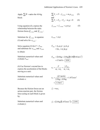 Additional Applications of Newton’s Laws 439
Apply ∑ = aF
rr
m to the 4.0-kg
block:
max,44maxs,2, amfFFx =−=∑ (3)
and
04n,2n,4 =−−=∑ gmFFFy (4)
Using equation (2), express the
relationship between the static
friction forces max,2,sf
r
and max,4,sf
r
:
gmff s 2smax,4,maxs,2, μ== (5)
Substitute for max,2,sf
r
in equation
(1) and solve for max2,a :
ga smax2, μ=
Solve equation (3) for F = Fmax
and substitute for max2,a and max4,a
to obtain:
( ) gmm
gmgmF
s24
2ss4max
μ
μμ
+=
+=
Substitute numerical values and
evaluate Fmax:
( )( )( )
N18N66.17
m/s9.810.30kg2.0kg4.0 2
max
==
+=F
(b) Use Newton’s second law to
express the acceleration of the blocks
moving as a unit:
21
max2
1
21 mm
F
mm
F
ax
+
=
+
=
Substitute numerical values and
evaluate a:
( )
2
22
1
m/s5.1
m/s472.1
kg4.0kg2.0
N66.17
=
=
+
=xa
Because the friction forces are an
action-reaction pair, the friction
force acting on each block is given
by:
xamf 1s =
Substitute numerical values and
evaluate fs:
( )( ) N9.2m/s472.1kg0.2 2
s ==f
 