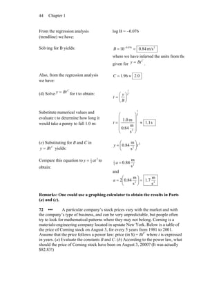 Chapter 144
From the regression analysis
(trendline) we have:
log B = −0.076
Solving for B yields: 2076.0
m/s84.010 == −
B
where we have inferred the units from tho
given for
C
Bty = .
Also, from the regression analysis
we have:
0.296.1 ≈=C
(d) Solve
C
Bty = for t to obtain: C
B
y
t
1
⎟
⎠
⎞
⎜
⎝
⎛
=
Substitute numerical values and
evaluate t to determine how long it
would take a penny to fall 1.0 m: s1.1
s
m
84.0
m0.1
2
1
2
≈
⎟
⎟
⎟
⎟
⎠
⎞
⎜
⎜
⎜
⎜
⎝
⎛
=t
(e) Substituting for B and C in
C
Bty = yields:
2
2
s
m
84.0 ty ⎟
⎠
⎞
⎜
⎝
⎛
=
Compare this equation to 2
2
1
aty = to
obtain:
22
1
s
m
84.0=a
and
22
s
m
7.1
s
m
84.02 =⎟
⎠
⎞
⎜
⎝
⎛
=a
Remarks: One could use a graphing calculator to obtain the results in Parts
(a) and (c).
72 ••• A particular company’s stock prices vary with the market and with
the company’s type of business, and can be very unpredictable, but people often
try to look for mathematical patterns where they may not belong. Corning is a
materials-engineering company located in upstate New York. Below is a table of
the price of Corning stock on August 3, for every 5 years from 1981 to 2001.
Assume that the price follows a power law: price (in $) = BtC
where t is expressed
in years. (a) Evaluate the constants B and C. (b) According to the power law, what
should the price of Corning stock have been on August 3, 2000? (It was actually
$82.83!)
 