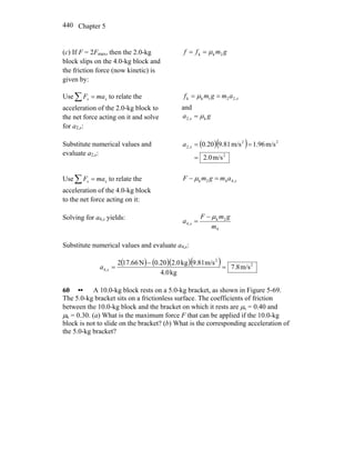 Chapter 5440
(c) If F = 2Fmax, then the 2.0-kg
block slips on the 4.0-kg block and
the friction force (now kinetic) is
given by:
gmff 2kk μ==
Use∑ = xx maF to relate the
acceleration of the 2.0-kg block to
the net force acting on it and solve
for a2,x:
xamgmf ,221kk == μ
and
ga x k,2 μ=
Substitute numerical values and
evaluate a2,x:
( )( )
2
22
,2
m/s0.2
m/s96.1m/s81.920.0
=
==xa
Use∑ = xx maF to relate the
acceleration of the 4.0-kg block
to the net force acting on it:
xamgmF ,442k =− μ
Solving for a4,x yields:
4
2k
,4
m
gmF
a x
μ−
=
Substitute numerical values and evaluate a4,x:
( ) ( )( )( ) 2
2
,4 m/s8.7
kg4.0
m/s9.81kg2.00.20N17.662
=
−
=xa
60 •• A 10.0-kg block rests on a 5.0-kg bracket, as shown in Figure 5-69.
The 5.0-kg bracket sits on a frictionless surface. The coefficients of friction
between the 10.0-kg block and the bracket on which it rests are μs = 0.40 and
μk = 0.30. (a) What is the maximum force F that can be applied if the 10.0-kg
block is not to slide on the bracket? (b) What is the corresponding acceleration of
the 5.0-kg bracket?
 