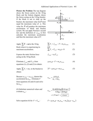 Additional Applications of Newton’s Laws 441
Picture the Problem The top diagram
shows the forces action on the 10-kg
block and the bottom diagram shows
the forces acting on the 5.0-kg bracket.
If the block is not to slide on the
bracket, the maximum value for F
r
must
equal the maximum value of fs. This
value for F
r
will produce the maximum
acceleration of block and bracket
system. We can apply Newton’s second
law and the definition of fs,max to first
calculate the maximum acceleration
and then the maximum value of F.
x
sf
r
n,5F
r
F
r
2
gm
r
5
x
y
F
r
gm
r
10
10n,F
r
sf
r
n,10F
r
−
Apply ∑ = aF
rr
m to the 10-kg
block when it is experiencing its
maximum acceleration:
max,1010maxs, amFfFx =−=∑ (1)
and
010n,10 =−=∑ gmFFy (2)
Express the static friction force
acting on the 10-kg block:
n,10smaxs, Ff μ= (3)
Eliminate maxs,f and Fn,10 from
equations (1), (2) and (3) to obtain:
max,101010s amFgm =−μ (4)
Apply ∑ = xx maF to the bracket to
obtain:
max,5510s2 amgmF =− μ (5)
Because a5,max = a10,max, denote this
acceleration by maxa . Eliminate F
from equations (4) and (5) and solve
for maxa :
105
10s
max
2mm
gm
a
+
=
μ
(b) Substitute numerical values and
evaluate maxa :
( )( )( )
( )
22
2
max
m/s6.1m/s57.1
kg102kg5.0
m/s9.81kg100.40
==
+
=a
Solve equation (4) for maxFF = : ( )maxs10max1010s agmamgmF −=−= μμ
 