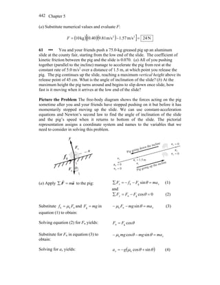 Chapter 5442
(a) Substitute numerical values and evaluate F:
( ) ( )( )[ ] N24m/s1.57m/s9.810.40kg10 22
=−=F
61 ••• You and your friends push a 75.0-kg greased pig up an aluminum
slide at the county fair, starting from the low end of the slide. The coefficient of
kinetic friction between the pig and the slide is 0.070. (a) All of you pushing
together (parallel to the incline) manage to accelerate the pig from rest at the
constant rate of 5.0 m/s2
over a distance of 1.5 m, at which point you release the
pig. The pig continues up the slide, reaching a maximum vertical height above its
release point of 45 cm. What is the angle of inclination of the slide? (b) At the
maximum height the pig turns around and begins to slip down once slide, how
fast is it moving when it arrives at the low end of the slide?
Picture the Problem The free-body diagram shows the forces acting on the pig
sometime after you and your friends have stopped pushing on it but before it has
momentarily stopped moving up the slide. We can use constant-acceleration
equations and Newton’s second law to find the angle of inclination of the slide
and the pig’s speed when it returns to bottom of the slide. The pictorial
representation assigns a coordinate system and names to the variables that we
need to consider in solving this problem.
θ
kf
r
nF
r
gF
r
y
x
00 =x
m5.11 =x
2x
02 =v
1v
00 =v
3v
02 =v
Pig going up the incline
Pig going down the incline
(a) Apply aF
rr
m=∑ to the pig: xx maFfF =−−=∑ θsingk (1)
and
0cosgn =−=∑ θFFFy (2)
Substitute nkk Ff μ= and mgF =g in
equation (1) to obtain:
xmamgF =−− θμ sinnk (3)
Solving equation (2) for Fn yields: θcosgn FF =
Substitute for Fn in equation (3) to
obtain:
xmamgmg =−− θθμ sincosk
Solving for ax yields: ( )θθμ sincosk +−= gax (4)
 