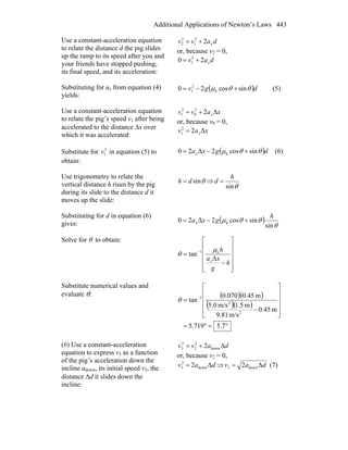 Additional Applications of Newton’s Laws 443
Use a constant-acceleration equation
to relate the distance d the pig slides
up the ramp to its speed after you and
your friends have stopped pushing,
its final speed, and its acceleration:
davv x22
1
2
2 +=
or, because v2 = 0,
dav x20 2
1 +=
Substituting for ax from equation (4)
yields:
( )dgv θθμ sincos20 k
2
1 +−= (5)
Use a constant-acceleration equation
to relate the pig’s speed v1 after being
accelerated to the distance Δx over
which it was accelerated:
xavv xΔ22
0
2
1 +=
or, because v0 = 0,
xav xΔ22
1 =
Substitute for 2
1v in equation (5) to
obtain:
( )dgxax θθμ sincos2Δ20 k +−= (6)
Use trigonometry to relate the
vertical distance h risen by the pig
during its slide to the distance d it
moves up the slide:
θsindh = ⇒
θsin
h
d =
Substituting for d in equation (6)
gives: ( )
θ
θθμ
sin
sincos2Δ20 k
h
gxax +−=
Solve for θ to obtain:
⎥
⎥
⎥
⎥
⎦
⎤
⎢
⎢
⎢
⎢
⎣
⎡
−
= −
h
g
xa
h
xΔ
tan k1 μ
θ
Substitute numerical values and
evaluate θ: ( )( )
( )( )
°=°=
⎥
⎥
⎥
⎥
⎦
⎤
⎢
⎢
⎢
⎢
⎣
⎡
−
= −
7.5719.5
m45.0
m/s9.81
m5.1m/s5.0
m45.0070.0
tan
2
2
1
θ
(b) Use a constant-acceleration
equation to express v3 as a function
of the pig’s acceleration down the
incline adown, its initial speed v2, the
distance Δd it slides down the
incline:
davv Δ2 down
2
2
2
3 +=
or, because v2 = 0,
dav Δ2 down
2
3 = ⇒ dav Δ2 down3 = (7)
 