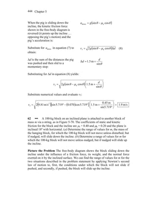 Chapter 5444
When the pig is sliding down the
incline, the kinetic friction force
shown in the free-body diagram is
reversed (it points up the incline …
opposing the pig’s motion) and the
pig’s acceleration is:
( )θμθ cossin kdown −= ga
Substitute for downa in equation (7) to
obtain:
( ) dgv Δcossin2 k3 θμθ −= (8)
Δd is the sum of the distances the pig
was pushed and then slid to a
momentary stop:
θsin
m5.1Δ
d
d +=
Substituting for Δd in equation (8) yields:
( ) ⎟
⎠
⎞
⎜
⎝
⎛
+−=
θ
θμθ
sin
m5.1cossin2 k3
d
gv
Substitute numerical values and evaluate v3:
( ) ( )[ ] m/s9.1
719.5sin
m0.45
m5.1719.5cos070.0719.5sinm/s81.92 2
3 =⎟
⎠
⎞
⎜
⎝
⎛
°
+°−°=v
62 ••• A 100-kg block on an inclined plane is attached to another block of
mass m via a string, as in Figure 5-70. The coefficients of static and kinetic
friction for the block and the incline are μs = 0.40 and μk = 0.20 and the plane is
inclined 18º with horizontal. (a) Determine the range of values for m, the mass of
the hanging block, for which the 100-kg block will not move unless disturbed, but
if nudged, will slide down the incline. (b) Determine a range of values for m for
which the 100-kg block will not move unless nudged, but if nudged will slide up
the incline.
Picture the Problem The free-body diagram shows the block sliding down the
incline under the influence of a friction force, its weight, and the normal force
exerted on it by the inclined surface. We can find the range of values for m for the
two situations described in the problem statement by applying Newton’s second
law of motion to, first, the conditions under which the block will not slide if
pushed, and secondly, if pushed, the block will slide up the incline.
 