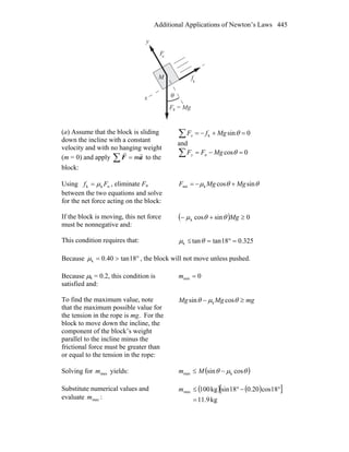 Additional Applications of Newton’s Laws 445
θ
F = Mg
f
x
y
Fn
k
g
M
(a) Assume that the block is sliding
down the incline with a constant
velocity and with no hanging weight
(m = 0) and apply aF
rr
m=∑ to the
block:
∑ =+−= 0sink θMgfFx
and
∑ =−= 0cosn θMgFFy
Using nkk Ff μ= , eliminate Fn
between the two equations and solve
for the net force acting on the block:
θθμ sincosknet MgMgF +−=
If the block is moving, this net force
must be nonnegative and:
( ) 0sincosk ≥+− Mgθθμ
This condition requires that: 325.018tantank =°=≤ θμ
Because °>= 18tan40.0kμ , the block will not move unless pushed.
Because μk = 0.2, this condition is
satisfied and:
0min =m
To find the maximum value, note
that the maximum possible value for
the tension in the rope is mg. For the
block to move down the incline, the
component of the block’s weight
parallel to the incline minus the
frictional force must be greater than
or equal to the tension in the rope:
mgMgMg ≥− θμθ cossin k
Solving for maxm yields: ( )θμθ cossin kmax −≤ Mm
Substitute numerical values and
evaluate maxm :
( ) ( )[ ]
kg9.11
18cos20.018sinkg100max
=
°−°≤m
 