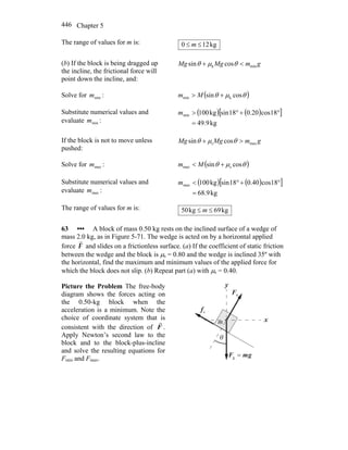 Chapter 5446
The range of values for m is: kg120 ≤≤ m
(b) If the block is being dragged up
the incline, the frictional force will
point down the incline, and:
gmMgMg mink cossin <+ θμθ
Solve for minm : ( )θμθ cossin kmin +> Mm
Substitute numerical values and
evaluate minm :
( ) ( )[ ]
kg9.49
18cos20.018sinkg100min
=
°+°>m
If the block is not to move unless
pushed:
gmMgMg maxs cossin >+ θμθ
Solve for maxm : ( )θμθ cossin smax +< Mm
Substitute numerical values and
evaluate maxm :
( ) ( )[ ]
kg9.68
18cos40.018sinkg100max
=
°+°<m
The range of values for m is: kg69kg50 ≤≤ m
63 ••• A block of mass 0.50 kg rests on the inclined surface of a wedge of
mass 2.0 kg, as in Figure 5-71. The wedge is acted on by a horizontal applied
force F
r
and slides on a frictionless surface. (a) If the coefficient of static friction
between the wedge and the block is μs = 0.80 and the wedge is inclined 35º with
the horizontal, find the maximum and minimum values of the applied force for
which the block does not slip. (b) Repeat part (a) with μs = 0.40.
Picture the Problem The free-body
diagram shows the forces acting on
the 0.50-kg block when the
acceleration is a minimum. Note the
choice of coordinate system that is
consistent with the direction of F
r
.
Apply Newton’s second law to the
block and to the block-plus-incline
and solve the resulting equations for
Fmin and Fmax.
sf
r
nF
r
x
y
θ
gmF
rr
=g
m
 