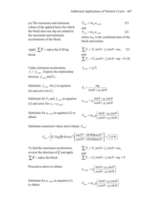 Additional Applications of Newton’s Laws 447
(a) The maximum and minimum
values of the applied force for which
the block does not slip are related to
the maximum and minimum
accelerations of the block:
max,totmax xamF = (1)
and
min,totmin xamF = (2)
where mtot is the combined mass of the
block and incline.
Apply ∑ = aF
rr
m to the 0.50-kg
block:
xx mafFF =−=∑ θθ cossin sn (3)
and
0sincos sn =−+=∑ mgfFFy θθ (4)
Under minimum acceleration,
maxs,s ff = . Express the relationship
between maxs,f and Fn:
nsmaxs, Ff μ=
Substitute maxs,f for fs in equation
(4) and solve for Fn: θμθ sincos s
n
+
=
mg
F
Substitute for Fn and maxs,f in equation
(3) and solve for min,xx aa = : θμθ
θμθ
sincos
cossin
s
s
min,
+
−
= gax
Substitute for ax, min in equation (2) to
obtain: ⎟⎟
⎠
⎞
⎜⎜
⎝
⎛
+
−
=
θμθ
θμθ
sincos
cossin
s
s
totmin gmF
Substitute numerical values and evaluate minF :
( )( ) ( )
( )
N6.1
sin350.80cos35
cos350.80sin35
m/s9.81kg5.2 2
min =⎥
⎦
⎤
⎢
⎣
⎡
°+°
°−°
=F
To find the maximum acceleration,
reverse the direction of sf
r
and apply
∑ = aF
rr
m to the block:
xx mafFF =+=∑ θθ cossin sn
and
0sincos sn =−−=∑ mgfFFy θθ
Proceed as above to obtain:
⎟⎟
⎠
⎞
⎜⎜
⎝
⎛
−
+
=
θμθ
θμθ
sincos
cossin
s
s
max, gax
Substitute for ax, max in equation (1)
to obtain: ⎟⎟
⎠
⎞
⎜⎜
⎝
⎛
−
+
=
θμθ
θμθ
sincos
cossin
s
s
totmax gmF
 