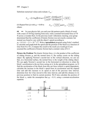 Chapter 5448
Substitute numerical values and evaluate maxF :
( )( ) ( )
( )
N84
sin350.80cos35
cos350.80sin35
m/s9.81kg5.2 2
max =⎥
⎦
⎤
⎢
⎣
⎡
°−°
°+°
=F
(b) Repeat Part (a) with μs = 0.40 to
obtain:
N8.5min =F and N37max =F
64 ••• In your physics lab, you and your lab partners push a block of wood
with a mass of 10.0 kg (starting from rest), with a constant horizontal force of 70
N across a wooden floor. In the previous week’s laboratory meeting, your group
determined that the coefficient of kinetic friction was not exactly constant, but
instead was found to vary with the object’s speed according to
μk = 0.11/(1 + 2.3 × 10–4
v2
)2
. Write a spreadsheet program using Euler’s method
to calculate and graph both the speed and the position of the block as a function of
time from 0 to 10 s. Compare this result to the result you would get if you
assumed the coefficient of kinetic friction had a constant value of 0.11.
Picture the Problem The kinetic friction force fk is the product of the coefficient
of sliding friction μk and the normal force Fn the surface exerts on the sliding
object. By applying Newton’s second law in the vertical direction, we can see
that, on a horizontal surface, the normal force is the weight of the sliding object.
We can apply Newton’s second law in the horizontal (x) direction to relate the
block’s acceleration to the net force acting on it. In the spreadsheet program, we’ll
find the acceleration of the block from this net force (which is speed dependent),
calculate the increase in the block’s speed from its acceleration and the elapsed
time and add this increase to its speed at end of the previous time interval,
determine how far it has moved in this time interval, and add this distance to its
previous position to find its current position. We’ll also calculate the position of
the block x2, under the assumption that μk = 0.11, using a constant-acceleration
equation.
 