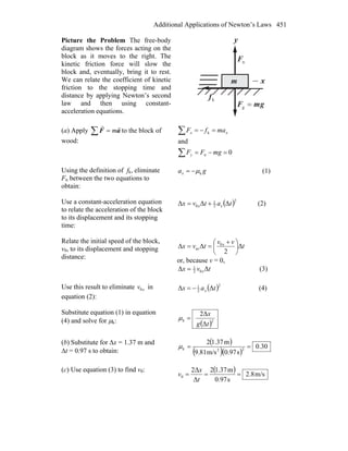 Additional Applications of Newton’s Laws 451
Picture the Problem The free-body
diagram shows the forces acting on the
block as it moves to the right. The
kinetic friction force will slow the
block and, eventually, bring it to rest.
We can relate the coefficient of kinetic
friction to the stopping time and
distance by applying Newton’s second
law and then using constant-
acceleration equations.
x
y
nF
r
kf
r
gmF
rr
=g
m
(a) Apply ∑ = aF
rr
m to the block of
wood:
0
and
n
k
=−=
=−=
∑
∑
mgFF
mafF
y
xx
Using the definition of fk, eliminate
Fn between the two equations to
obtain:
gax kμ−= (1)
Use a constant-acceleration equation
to relate the acceleration of the block
to its displacement and its stopping
time:
( )2
2
1
0 ΔΔΔ tatvx xx += (2)
Relate the initial speed of the block,
v0, to its displacement and stopping
distance:
t
vv
tvx x
Δ
2
ΔΔ 0
av ⎟
⎠
⎞
⎜
⎝
⎛ +
==
or, because v = 0,
ΔΔ 02
1
tvx x= (3)
Use this result to eliminate xv0 in
equation (2):
( )2
2
1
ΔΔ tax x−= (4)
Substitute equation (1) in equation
(4) and solve for μk: ( )2
Δ
Δ2
tg
x
k =μ
(b) Substitute for Δx = 1.37 m and
Δt = 0.97 s to obtain:
( )
( )( )
30.0
s0.97m/s9.81
m1.372
22
==kμ
(c) Use equation (3) to find v0: ( ) m/s8.2
s0.97
m1.372
Δ
Δ2
0 ===
t
x
v
 
