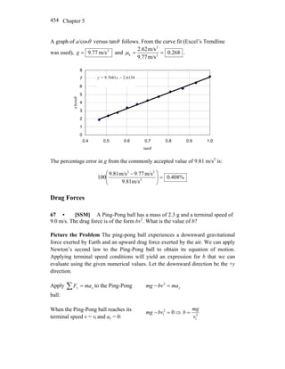 Chapter 5454
A graph of a/cosθ versus tanθ follows. From the curve fit (Excel’s Trendline
was used), 2
m/s77.9=g and 268.0
m/s9.77
m/s2.62
2
2
k ==μ .
y = 9.7681x − 2.6154
0
1
2
3
4
5
6
7
8
0.4 0.5 0.6 0.7 0.8 0.9 1.0
tanθ
a/cosθ
The percentage error in g from the commonly accepted value of 9.81 m/s2
is:
%408.0
m/s81.9
m/s77.9m/s81.9
100 2
22
=⎟⎟
⎠
⎞
⎜⎜
⎝
⎛ −
Drag Forces
67 • [SSM] A Ping-Pong ball has a mass of 2.3 g and a terminal speed of
9.0 m/s. The drag force is of the form bv2
. What is the value of b?
Picture the Problem The ping-pong ball experiences a downward gravitational
force exerted by Earth and an upward drag force exerted by the air. We can apply
Newton’s second law to the Ping-Pong ball to obtain its equation of motion.
Applying terminal speed conditions will yield an expression for b that we can
evaluate using the given numerical values. Let the downward direction be the +y
direction.
Apply yy maF =∑ to the Ping-Pong
ball:
ymabvmg =− 2
When the Ping-Pong ball reaches its
terminal speed v = vt and ay = 0:
02
t =−bvmg ⇒ 2
tv
mg
b =
 