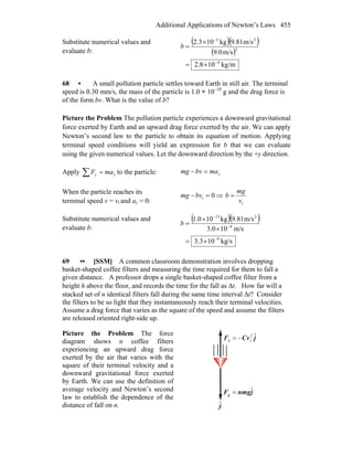 Additional Applications of Newton’s Laws 455
Substitute numerical values and
evaluate b:
( )( )
( )
kg/m108.2
m/s9.0
m/s9.81kg102.3
4
2
23
−
−
×=
×
=b
68 • A small pollution particle settles toward Earth in still air. The terminal
speed is 0.30 mm/s, the mass of the particle is 1.0 × 10–10
g and the drag force is
of the form bv. What is the value of b?
Picture the Problem The pollution particle experiences a downward gravitational
force exerted by Earth and an upward drag force exerted by the air. We can apply
Newton’s second law to the particle to obtain its equation of motion. Applying
terminal speed conditions will yield an expression for b that we can evaluate
using the given numerical values. Let the downward direction by the +y direction.
Apply yy maF =∑ to the particle: ymabvmg =−
When the particle reaches its
terminal speed v = vt and ay = 0:
0t =−bvmg ⇒
tv
mg
b =
Substitute numerical values and
evaluate b:
( )( )
kg/s103.3
m/s103.0
m/s81.9kg100.1
9
4
213
−
−
−
×=
×
×
=b
69 •• [SSM] A common classroom demonstration involves dropping
basket-shaped coffee filters and measuring the time required for them to fall a
given distance. A professor drops a single basket-shaped coffee filter from a
height h above the floor, and records the time for the fall as Δt. How far will a
stacked set of n identical filters fall during the same time interval Δt? Consider
the filters to be so light that they instantaneously reach their terminal velocities.
Assume a drag force that varies as the square of the speed and assume the filters
are released oriented right-side up.
Picture the Problem The force
diagram shows n coffee filters
experiencing an upward drag force
exerted by the air that varies with the
square of their terminal velocity and a
downward gravitational force exerted
by Earth. We can use the definition of
average velocity and Newton’s second
law to establish the dependence of the
distance of fall on n. y
jnmgF ˆ
g =
r
jnmgF ˆ
g =
r
jCvF ˆ2
td −=
r
 
