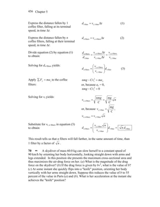 Chapter 5456
Express the distance fallen by 1
coffee filter, falling at its terminal
speed, in time Δt:
tvd Δfilter1t,filter1 = (1)
Express the distance fallen by n
coffee filters, falling at their terminal
speed, in time Δt:
tvd nn Δfilterst,filters = (2)
Divide equation (2) by equation (1)
to obtain:
filter1t,
filterst,
filter1t,
filterst,
filter1
filters
Δ
Δ
v
v
tv
tv
d
d nnn
==
Solving for dn filters yields:
filter1
filter1t,
filterst,
filters d
v
v
d n
n ⎟
⎟
⎠
⎞
⎜
⎜
⎝
⎛
= (3)
Apply yy maF =∑ to the coffee
filters:
ymaCvnmg =− 2
t
or, because ay = 0,
02
t =−Cvnmg
Solving for vt yields:
n
C
mg
C
nmg
v n ==filterst,
or, because ,filter1t,
C
mg
v =
nvv n filter1t,filterst, =
Substitute for vt, n filters in equation (3)
to obtain: filter1filter1
filter1t,
filter1t,
filters dnd
v
nv
dn =
⎟
⎟
⎠
⎞
⎜
⎜
⎝
⎛
=
This result tells us that n filters will fall farther, in the same amount of time, than
1 filter by a factor of n .
70 •• A skydiver of mass 60.0 kg can slow herself to a constant speed of
90 km/h by orienting her body horizontally, looking straight down with arms and
legs extended. In this position she presents the maximum cross-sectional area and
thus maximizes the air-drag force on her. (a) What is the magnitude of the drag
force on the skydiver? (b) If the drag force is given by bv2
, what is the value of b?
(c) At some instant she quickly flips into a ″knife″ position, orienting her body
vertically with her arms straight down. Suppose this reduces the value of b to 55
percent of the value in Parts (a) and (b). What is her acceleration at the instant she
achieves the ″knife″ position?
 