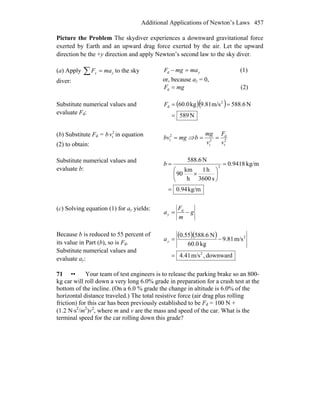 Additional Applications of Newton’s Laws 457
Picture the Problem The skydiver experiences a downward gravitational force
exerted by Earth and an upward drag force exerted by the air. Let the upward
direction be the +y direction and apply Newton’s second law to the sky diver.
(a) Apply yy maF =∑ to the sky
diver:
ymamgF =−d (1)
or, because ay = 0,
mgF =d (2)
Substitute numerical values and
evaluate Fd:
( )( )
N589
N6.588m/s81.9kg0.60 2
d
=
==F
(b) Substitute Fd = b 2
tv in equation
(2) to obtain:
mgbv =2
t ⇒ 2
t
d
2
t v
F
v
mg
b ==
Substitute numerical values and
evaluate b:
kg/m94.0
kg/m9418.0
s3600
h1
h
km
90
N588.6
2
=
=
⎟
⎠
⎞
⎜
⎝
⎛
×
=b
(c) Solving equation (1) for ay yields:
g
m
F
ay −= d
Because b is reduced to 55 percent of
its value in Part (b), so is Fd.
Substitute numerical values and
evaluate ay:
( )( )
downward,m/s41.4
m/s81.9
kg0.60
N6.58855.0
2
2
=
−=ya
71 •• Your team of test engineers is to release the parking brake so an 800-
kg car will roll down a very long 6.0% grade in preparation for a crash test at the
bottom of the incline. (On a 6.0 % grade the change in altitude is 6.0% of the
horizontal distance traveled.) The total resistive force (air drag plus rolling
friction) for this car has been previously established to be Fd = 100 N +
(1.2 N⋅s2
/m2
)v2
, where m and v are the mass and speed of the car. What is the
terminal speed for the car rolling down this grade?
 