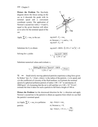 Chapter 5458
Picture the Problem The free-body
diagram shows the forces acting on the
car as it descends the grade with its
terminal speed and a convenient
coordinate system. The application of
Newton’s second law with a = 0 and Fd
equal to the given function will allow
us to solve for the terminal speed of the
car.
nF
r
θx
y
dF
r
gmF
rr
=g
Apply ∑ = xx maF to the car: xmaFmg =− dsinθ
or, because v = vt and ax = 0,
0sin d =− Fmg θ
Substitute for Fd to obtain: ( ) 0m/sN1.2N100sin 2
t
22
=⋅−− vmg θ
Solving for vt yields:
22t
m/sN1.2
N100sin
⋅
−
=
θmg
v
Substitute numerical values and evaluate vt:
( )( ) m/s25
m/sN1.2
N1000.6sinm/s81.9kg800
22
2
t =
⋅
−°
=v
72 ••• Small slowly moving spherical particles experience a drag force given
by Stokes’ law: Fd = 6πηrv, where r is the radius of the particle, v is its speed, and
η is the coefficient of viscosity of the fluid medium. (a) Estimate the terminal
speed of a spherical pollution particle of radius 1.00 × 10–5
m and density of
2000 kg/m3
. (b) Assuming that the air is still and that η is 1.80 × 10–5
N⋅s/m2
,
estimate the time it takes for such a particle to fall from a height of 100 m.
Picture the Problem Let the downward direction be the +y direction and apply
Newton’s second law to the particle to obtain an equation from which we can find
the particle’s terminal speed.
(a) Apply yy maF =∑ to a pollution
particle:
ymarvmg =− πη6
or, because ay = 0,
06 t =− rvmg πη ⇒
r
mg
v
πη6
t =
 