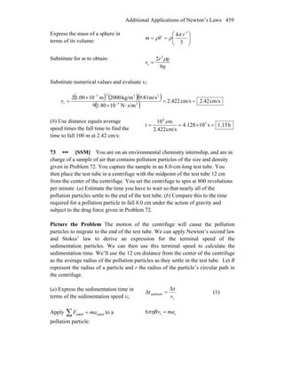 Additional Applications of Newton’s Laws 459
Express the mass of a sphere in
terms of its volume: ⎟⎟
⎠
⎞
⎜⎜
⎝
⎛
==
3
4 3
r
Vm
π
ρρ
Substitute for m to obtain:
η
ρ
9
2 2
t
gr
v =
Substitute numerical values and evaluate vt:
( ) ( )( )
( ) cm/s42.2cm/s422.2
s/mN101.809
m/s9.81kg/m2000m101.002
25
2325
t ==
⋅×
×
= −
−
v
(b) Use distance equals average
speed times the fall time to find the
time to fall 100 m at 2.42 cm/s:
h15.1s10128.4
cm/s2.422
cm10 3
4
=×==t
73 ••• [SSM] You are on an environmental chemistry internship, and are in
charge of a sample of air that contains pollution particles of the size and density
given in Problem 72. You capture the sample in an 8.0-cm-long test tube. You
then place the test tube in a centrifuge with the midpoint of the test tube 12 cm
from the center of the centrifuge. You set the centrifuge to spin at 800 revolutions
per minute. (a) Estimate the time you have to wait so that nearly all of the
pollution particles settle to the end of the test tube. (b) Compare this to the time
required for a pollution particle to fall 8.0 cm under the action of gravity and
subject to the drag force given in Problem 72.
Picture the Problem The motion of the centrifuge will cause the pollution
particles to migrate to the end of the test tube. We can apply Newton’s second law
and Stokes’ law to derive an expression for the terminal speed of the
sedimentation particles. We can then use this terminal speed to calculate the
sedimentation time. We’ll use the 12 cm distance from the center of the centrifuge
as the average radius of the pollution particles as they settle in the test tube. Let R
represent the radius of a particle and r the radius of the particle’s circular path in
the centrifuge.
(a) Express the sedimentation time in
terms of the sedimentation speed vt: t
sediment
v
x
t
Δ
=Δ (1)
Apply ∑ = radialradial maF to a
pollution particle:
ct6 maRv =πη
 