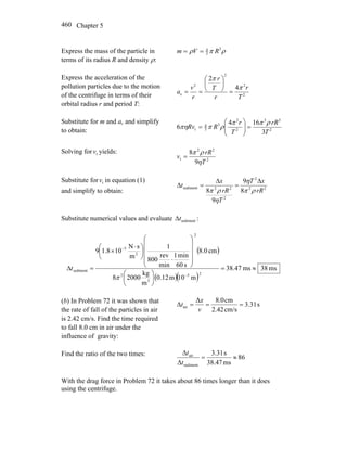 Chapter 5460
Express the mass of the particle in
terms of its radius R and density ρ:
ρπρ 3
3
4
RVm ==
Express the acceleration of the
pollution particles due to the motion
of the centrifuge in terms of their
orbital radius r and period T:
2
2
2
2
c
4
2
T
r
r
T
r
r
v
a
π
π
=
⎟
⎠
⎞
⎜
⎝
⎛
==
Substitute for m and ac and simplify
to obtain: 2
33
2
2
3
3
4
t
3
164
6
T
rR
T
r
RRv
ρππ
ρππη =⎟⎟
⎠
⎞
⎜⎜
⎝
⎛
=
Solving for tv yields:
2
22
t
9
8
T
rR
v
η
ρπ
=
Substitute for tv in equation (1)
and simplify to obtain: 22
2
2
22sediment
8
9
9
8 rR
xT
T
rR
x
t
ρπ
η
η
ρπ
Δ
=
Δ
=Δ
Substitute numerical values and evaluate sedimenttΔ :
( )
( )( )
ms38ms47.38
m10m12.0
m
kg
20008
cm0.8
s60
min1
min
rev
800
1
m
sN
101.89
25
3
2
2
2
5
sediment ≈=
⎟
⎠
⎞
⎜
⎝
⎛
⎟
⎟
⎟
⎟
⎠
⎞
⎜
⎜
⎜
⎜
⎝
⎛
⋅
⎟
⎠
⎞
⎜
⎝
⎛ ⋅
×
=Δ
−
−
π
t
(b) In Problem 72 it was shown that
the rate of fall of the particles in air
is 2.42 cm/s. Find the time required
to fall 8.0 cm in air under the
influence of gravity:
s31.3
cm/s42.2
cm8.0Δ
Δ air ===
v
x
t
Find the ratio of the two times:
86
ms38.47
s31.3
Δ
Δ
sediment
air
≈=
t
t
With the drag force in Problem 72 it takes about 86 times longer than it does
using the centrifuge.
 