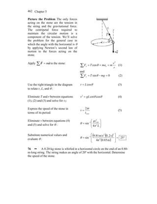 Chapter 5462
Picture the Problem The only forces
acting on the stone are the tension in
the string and the gravitational force.
The centripetal force required to
maintain the circular motion is a
component of the tension. We’ll solve
the problem for the general case in
which the angle with the horizontal is θ
by applying Newton’s second law of
motion to the forces acting on the
stone.
Apply ∑ = aF
rr
m to the stone:
r
v
mmaTFx
2
ccos ===∑ θ (1)
and
0sin =−=∑ mgTFy θ (2)
Use the right triangle in the diagram
to relate r, L, and θ :
θcosLr = (3)
Eliminate T and r between equations
(1), (2) and (3) and solve for v2:
θθ coscot2
gLv = (4)
Express the speed of the stone in
terms of its period: rev1
2
t
r
v
π
= (5)
Eliminate v between equations (4)
and (5) and solve for θ : ⎟
⎟
⎠
⎞
⎜
⎜
⎝
⎛
= −
L
gt
2
2
rev11
4
sin
π
θ
Substitute numerical values and
evaluate θ :
( )( )
( )
°=⎥
⎦
⎤
⎢
⎣
⎡
= −
25
m0.854
s1.2m/s9.81
sin 2
22
1
π
θ
76 •• A 0.20-kg stone is whirled in a horizontal circle on the end of an 0.80-
m-long string. The string makes an angle of 20º with the horizontal. Determine
the speed of the stone.
 