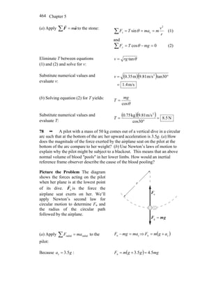 Chapter 5464
(a) Apply ∑ = aF
rr
m to the stone:
r
v
mmaTFx
2
csin ===∑ θ (1)
and
0cos =−=∑ mgTFy θ (2)
Eliminate T between equations
(1) and (2) and solve for v:
θtanrgv =
Substitute numerical values and
evaluate v:
( )( )
m/s1.4
tan30m/s9.81m0.35 2
=
°=v
(b) Solving equation (2) for T yields:
θcos
mg
T =
Substitute numerical values and
evaluate T:
( )( ) N5.8
cos30
m/s9.81kg0.75 2
=
°
=T
78 •• A pilot with a mass of 50 kg comes out of a vertical dive in a circular
arc such that at the bottom of the arc her upward acceleration is 3.5g. (a) How
does the magnitude of the force exerted by the airplane seat on the pilot at the
bottom of the arc compare to her weight? (b) Use Newton’s laws of motion to
explain why the pilot might be subject to a blackout. This means that an above
normal volume of blood ″pools″ in her lower limbs. How would an inertial
reference frame observer describe the cause of the blood pooling?
Picture the Problem The diagram
shows the forces acting on the pilot
when her plane is at the lowest point
of its dive. nF
r
is the force the
airplane seat exerts on her. We’ll
apply Newton’s second law for
circular motion to determine Fn and
the radius of the circular path
followed by the airplane.
gmF
rr
=g
r
nF
r
(a) Apply radialradial maF =∑ to the
pilot:
cn mamgF =− ⇒ ( )cn agmF +=
Because ga 5.3c = : ( ) mgggmF 5.45.3n =+=
 