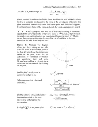 Additional Applications of Newton’s Laws 465
The ratio of Fn to her weight is:
5.4
5.4n
==
mg
mg
mg
F
(b) An observer in an inertial reference frame would see the pilot’s blood continue
to flow in a straight line tangent to the circle at the lowest point of the arc. The
pilot accelerates upward away from this lowest point and therefore it appears,
from the reference frame of the plane, as though the blood accelerates downward.
79 •• A 80.0-kg airplane pilot pulls out of a dive by following, at a constant
speed of 180 km/h, the arc of a circle whose radius is 300 m. (a) At the bottom of
the circle, what are the direction and magnitude of his acceleration? (b) What is
the net force acting on him at the bottom of the circle? (c) What is the force
exerted on the pilot by the airplane seat?
Picture the Problem The diagram
shows the forces acting on the pilot
when his plane is at the lowest point of
its dive. nF
r
is the force the airplane seat
exerts on the pilot. We’ll use the
definitions of centripetal acceleration
and centripetal force and apply
Newton’s second law to calculate these
quantities and the normal force acting
on the pilot. gmF
rr
=g
r
nF
r
(a) The pilot’s acceleration is
centripetal and given by:
upward,
2
c
r
v
a =
Substitute numerical values and
evaluate ac:
upward,m/s33.8
m/s333.8
m300
s3600
h1
h
km
180
2
2
2
c
=
=
⎟
⎠
⎞
⎜
⎝
⎛
×
=a
(b) The net force acting on her at the
bottom of the circle is the force
responsible for her centripetal
acceleration:
( )( )
upwardN,676
m/s333.8kg0.80 2
cnet
=
== maF
(c) Apply ∑ = yy maF to the pilot: cn mamgF =− ⇒ ( )cn agmF +=
 