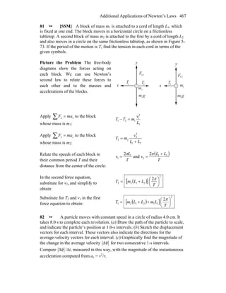Additional Applications of Newton’s Laws 467
81 •• [SSM] A block of mass m1 is attached to a cord of length L1, which
is fixed at one end. The block moves in a horizontal circle on a frictionless
tabletop. A second block of mass m2 is attached to the first by a cord of length L2
and also moves in a circle on the same frictionless tabletop, as shown in Figure 5-
73. If the period of the motion is T, find the tension in each cord in terms of the
given symbols.
Picture the Problem The free-body
diagrams show the forces acting on
each block. We can use Newton’s
second law to relate these forces to
each other and to the masses and
accelerations of the blocks.
m gm g
x x
y
F
m
m
1
1 2
T2
T 2
Fn,1
n,2
y
T1
2
Apply ∑ = xx maF to the block
whose mass is m1: 1
2
1
121
L
v
mTT =−
Apply ∑ = xx maF to the block
whose mass is m2: 21
2
2
22
LL
v
mT
+
=
Relate the speeds of each block to
their common period T and their
distance from the center of the circle:
( )
T
LL
v
T
L
v 21
2
1
1
2
and
2 +
==
ππ
In the second force equation,
substitute for v2, and simplify to
obtain:
( )[ ]
2
2122
2
⎟
⎠
⎞
⎜
⎝
⎛
+=
T
LLmT
π
Substitute for T2 and v1 in the first
force equation to obtain: ( )[ ]
2
112121
2
⎟
⎠
⎞
⎜
⎝
⎛
++=
T
LmLLmT
π
82 •• A particle moves with constant speed in a circle of radius 4.0 cm. It
takes 8.0 s to complete each revolution. (a) Draw the path of the particle to scale,
and indicate the particle’s position at 1.0-s intervals. (b) Sketch the displacement
vectors for each interval. These vectors also indicate the directions for the
average-velocity vectors for each interval. (c) Graphically find the magnitude of
the change in the average velocity Δv
r
for two consecutive 1-s intervals.
Compare Δv
r
/Δt, measured in this way, with the magnitude of the instantaneous
acceleration computed from ac = v2
/r.
 