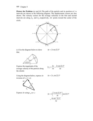 Chapter 5468
Picture the Problem (a) and (b) The path of the particle and its position at 1-s
intervals are shown in the following diagram. The displacement vectors are also
shown. The velocity vectors for the average velocities in the first and second
intervals are along 01r
r
and ,12r
r
respectively. Δv
r
points toward the center of the
circle.
Δ
Δ
Δ
0=t
s1=t
s2=t
s3=t
s4=t
s5=t
s6=t
s7=t
v
r 01r
r
12r
r
r
(c) Use the diagram below to show
that:
°= 5.22sin2Δ rr
Express the magnitude of the
average velocity of the particle along
the chords:
t
r
t
r
v
Δ
5.22sin2
Δ
Δ
av
°
==
r
Using the diagram below, express Δv
in terms of v1 (= v2):
1v
r
2v
r
v
r
Δ
°45
°= 5.22sin2Δ 1vv
Express Δv using avv as v1:
t
r
t
r
v
Δ
5.22sin4
5.22sin
Δ
5.22sin2
2Δ
2
°
=
°⎟
⎠
⎞
⎜
⎝
⎛ °
=
 