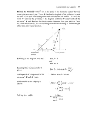 Measurement and Vectors 47
Picture the Problem Vector A
r
lies in the plane of the plain and locates the base
or the peak relative to you. Vector B
r
also lies in the plane of the plain and locates
the base of the peak relative to your friend when he/she has walked 1.5 km to the
west. We can use the geometry of the diagram and the E-W components of the
vectors d
r
, B
r
and A
r
to find the distance to the mountain from your position. Once
we know the distance A, we can use a trigonometric relationship to find the height
of the peak above your position.
°15
°13
β α
W E
N
d = 1.5 km
A
rB
r
Your positionYour friend's
position
d
d
r
Peak
Referring to the diagram, note that: hB =βsin
and
hA =αsin
Equating these expressions for h
gives: αβ sinsin AB = ⇒ AB
β
α
sin
sin
=
Adding the E-W components of the
vectors d
r
, B
r
and A
r
yields:
αβ coscoskm5.1 AB −=
Substitute for B and simplify to
obtain:
⎟⎟
⎠
⎞
⎜⎜
⎝
⎛
−=
−=
α
β
α
αβ
β
α
cos
tan
sin
coscos
sin
sin
km5.1
A
AA
Solving for A yields:
α
β
α
cos
tan
sin
km5.1
−
=A
 