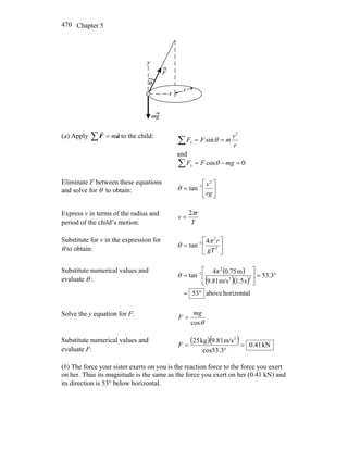 Chapter 5470
(a) Apply ∑ = aF
rr
m to the child:
∑ ==
r
v
mFFx
2
sinθ
and
∑ =−= 0cos mgFFy θ
Eliminate F between these equations
and solve for θ to obtain: ⎥
⎦
⎤
⎢
⎣
⎡
= −
rg
v2
1
tanθ
Express v in terms of the radius and
period of the child’s motion: T
r
v
π2
=
Substitute for v in the expression for
θ to obtain: ⎥
⎦
⎤
⎢
⎣
⎡
= −
2
2
1 4
tan
gT
rπ
θ
Substitute numerical values and
evaluate θ :
( )
( )( )
horizontalabove53
3.53
s1.5m/s9.81
m0.754
tan 22
2
1
°=
°=⎥
⎦
⎤
⎢
⎣
⎡
= − π
θ
Solve the y equation for F:
θcos
mg
F =
Substitute numerical values and
evaluate F:
( )( ) kN41.0
cos53.3
m/s9.81kg25 2
=
°
=F
(b) The force your sister exerts on you is the reaction force to the force you exert
on her. Thus its magnitude is the same as the force you exert on her (0.41 kN) and
its direction is 53° below horizontal.
 