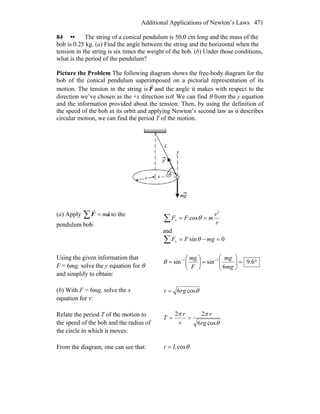 Additional Applications of Newton’s Laws 471
84 •• The string of a conical pendulum is 50.0 cm long and the mass of the
bob is 0.25 kg. (a) Find the angle between the string and the horizontal when the
tension in the string is six times the weight of the bob. (b) Under those conditions,
what is the period of the pendulum?
Picture the Problem The following diagram shows the free-body diagram for the
bob of the conical pendulum superimposed on a pictorial representation of its
motion. The tension in the string is F
r
and the angle it makes with respect to the
direction we’ve chosen as the +x direction isθ. We can find θ from the y equation
and the information provided about the tension. Then, by using the definition of
the speed of the bob in its orbit and applying Newton’s second law as it describes
circular motion, we can find the period T of the motion.
(a) Apply ∑ = aF
rr
m to the
pendulum bob:
∑ ==
r
v
mFFx
2
cosθ
and
∑ =−= 0sin mgFFy θ
Using the given information that
F = 6mg, solve the y equation for θ
and simplify to obtain:
°=⎟⎟
⎠
⎞
⎜⎜
⎝
⎛
=⎟
⎠
⎞
⎜
⎝
⎛
= −−
6.9
6
sinsin 11
mg
mg
F
mg
θ
(b) With F = 6mg, solve the x
equation for v:
θcos6rgv =
Relate the period T of the motion to
the speed of the bob and the radius of
the circle in which it moves:
θ
ππ
cos6
22
rg
r
v
r
T ==
From the diagram, one can see that: θcosLr =
 