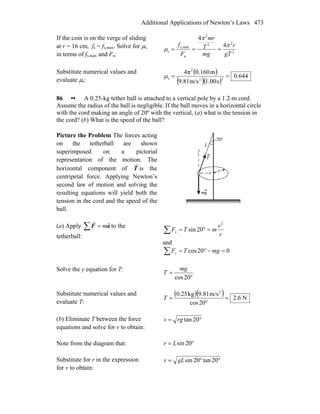 Additional Applications of Newton’s Laws 473
If the coin is on the verge of sliding
at r = 16 cm, fs = fs,max. Solve for μs
in terms of fs,max and Fn: 2
22
2
n
max,
s
4
4
gT
r
mg
T
mr
F
fs π
π
μ ===
Substitute numerical values and
evaluate μs:
( )
( )( )
644.0
s1.00m/s9.81
m0.1604π
22
2
s ==μ
86 •• A 0.25-kg tether ball is attached to a vertical pole by a 1.2-m cord.
Assume the radius of the ball is negligible. If the ball moves in a horizontal circle
with the cord making an angle of 20º with the vertical, (a) what is the tension in
the cord? (b) What is the speed of the ball?
Picture the Problem The forces acting
on the tetherball are shown
superimposed on a pictorial
representation of the motion. The
horizontal component of T
r
is the
centripetal force. Applying Newton’s
second law of motion and solving the
resulting equations will yield both the
tension in the cord and the speed of the
ball.
(a) Apply ∑ = aF
rr
m to the
tetherball:
∑ =°=
r
v
mTFx
2
20sin
and
∑ =−°= 020cos mgTFy
Solve the y equation for T:
°
=
20cos
mg
T
Substitute numerical values and
evaluate T:
( )( ) N6.2
20cos
m/s9.81kg0.25 2
=
°
=T
(b) Eliminate T between the force
equations and solve for v to obtain:
°= 20tanrgv
Note from the diagram that: °= 20sinLr
Substitute for r in the expression
for v to obtain:
°°= 20tan20singLv
 