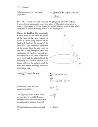 Chapter 5474
Substitute numerical values and
evaluate v:
( )( )
m/s2.1
20tan20sinm1.2m/s9.81 2
=
°°=v
87 ••• A small bead with a mass of 100 g (Figure 5-75) slides without
friction along a semicircular wire with a radius of 10 cm that rotates about a
vertical axis at a rate of 2.0 revolutions per second. Find the value of θ for which
the bead will remain stationary relative to the rotating wire.
Picture the Problem The semicircular
wire of radius 10 cm limits the motion
of the bead in the same manner as
would a 10-cm string attached to the
bead and fixed at the center of the
semicircle. The horizontal component
of the normal force the wire exerts on
the bead is the centripetal force. The
application of Newton’s second law,
the definition of the speed of the bead
in its orbit, and the relationship of the
frequency of a circular motion to its
period will yield the angle at which the
bead will remain stationary relative to
the rotating wire.
θ
θ
L
y
x r
m
mg
Fn
Apply∑ = aF
rr
m to the bead:
∑ ==
r
v
mFFx
2
n sinθ
and
∑ =−= 0cosn mgFFy θ
Eliminate Fn from the force
equations to obtain: rg
v2
tan =θ
The frequency of the motion is the
reciprocal of its period T. Express
the speed of the bead as a function of
the radius of its path and its period:
T
r
v
π2
=
Using the diagram, relate r to L and
θ :
θsinLr =
 