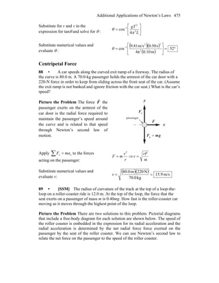Additional Applications of Newton’s Laws 475
Substitute for r and v in the
expression for tanθ and solve for θ : ⎥
⎦
⎤
⎢
⎣
⎡
= −
L
gT
2
2
1
4
cos
π
θ
Substitute numerical values and
evaluate θ :
( )( )
( )
°=⎥
⎦
⎤
⎢
⎣
⎡
= −
52
m0.104π
s0.50m/s9.81
cos 2
22
1
θ
Centripetal Force
88 • A car speeds along the curved exit ramp of a freeway. The radius of
the curve is 80.0 m. A 70.0-kg passenger holds the armrest of the car door with a
220-N force in order to keep from sliding across the front seat of the car. (Assume
the exit ramp is not banked and ignore friction with the car seat.) What is the car’s
speed?
Picture the Problem The force F
r
the
passenger exerts on the armrest of the
car door is the radial force required to
maintain the passenger’s speed around
the curve and is related to that speed
through Newton’s second law of
motion.
x
y
nF
r
F
r
gmF
rr
=g
passenger
Apply ∑ = xx maF to the forces
acting on the passenger: r
v
mF
2
= ⇒
m
rF
v =
Substitute numerical values and
evaluate v:
( )( ) m/s9.15
kg70.0
N220m80.0
==v
89 • [SSM] The radius of curvature of the track at the top of a loop-the-
loop on a roller-coaster ride is 12.0 m. At the top of the loop, the force that the
seat exerts on a passenger of mass m is 0.40mg. How fast is the roller-coaster car
moving as it moves through the highest point of the loop.
Picture the Problem There are two solutions to this problem. Pictorial diagrams
that include a free-body diagram for each solution are shown below. The speed of
the roller coaster is embedded in the expression for its radial acceleration and the
radial acceleration is determined by the net radial force force exerted on the
passenger by the seat of the roller coaster. We can use Newton’s second law to
relate the net force on the passenger to the speed of the roller coaster.
 
