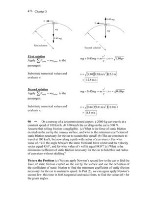 Chapter 5476
r
m
mg
mg0.40
v
r
First solution
r
m
mg
mg0.40
v
r
Second solution
First solution
Apply ∑ = radialradial maF to the
passenger:
r
v
mmgmg
2
40.0 =+ ⇒ grv 40.1=
Substitute numerical values and
evaluate v:
( )( )( )
m/s8.12
m12.0m/s9.811.40 2
=
=v
Second solution
Apply ∑ = radialradial maF to the
passenger:
r
v
mmgmg
2
40.0 =− ⇒ grv 60.0=
Substitute numerical values and
evaluate v:
( )( )( )
m/s.48
m12.0m/s9.810.60 2
=
=v
90 •• On a runway of a decommissioned airport, a 2000-kg car travels at a
constant speed of 100 km/h. At 100-km/h the air drag on the car is 500 N.
Assume that rolling friction is negligible. (a) What is the force of static friction
exerted on the car by the runway surface, and what is the minimum coefficient of
static friction necessary for the car to sustain this speed? (b) The car continues to
travel at 100 km/h, but now along a path with radius of curvature r. For what
value of r will the angle between the static frictional force vector and the velocity
vector equal 45.0°, and for what value of r will it equal 88.0°? (c) What is the
minimum coefficient of static friction necessary for the car to hold this last radius
of curvature without skidding?
Picture the Problem (a) We can apply Newton’s second law to the car to find the
force of static friction exerted on the car by the surface and use the definition of
the coefficient of static friction to find the minimum coefficient of static friction
necessary for the car to sustain its speed. In Part (b), we can again apply Newton’s
second law, this time in both tangential and radial form, to find the values of r for
the given angles.
 