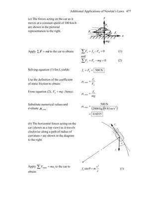 Additional Applications of Newton’s Laws 477
(a) The forces acting on the car as it
moves at a constant speed of 100 km/h
are shown in the pictorial
representation to the right.
x
y
nF
r
dF
r
gm
r
sf
r
Apply aF
rr
m=∑ to the car to obtain: 0ds =−=∑ FfFx (1)
and
0n =−=∑ mgFFy (2)
Solving equation (1) for fs yields: N500ds == Ff
Use the definition of the coefficient
of static friction to obtain: n
s
mins,
F
f
=μ
From equation (2), mgF =n ; hence:
mg
fs
mins, =μ
Substitute numerical values and
evaluate mins,μ : ( )( )
0255.0
m/s81.9kg2000
N500
2mins,
=
=μ
(b) The horizontal forces acting on the
car (shown as a top view) as it travels
clockwise along a path of radius of
curvature r are shown in the diagram
to the right.
dF
r
sf
r
θ
r
Apply cradial maF =∑ to the car to
obtain: r
v
mf
2
s sin =θ (1)
 