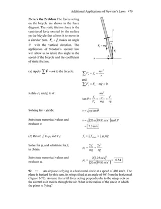 Additional Applications of Newton’s Laws 479
Picture the Problem The forces acting
on the bicycle are shown in the force
diagram. The static friction force is the
centripetal force exerted by the surface
on the bicycle that allows it to move in
a circular path. sn fF
rr
+ makes an angle
θ with the vertical direction. The
application of Newton’s second law
will allow us to relate this angle to the
speed of the bicycle and the coefficient
of static friction.
x
y
nF
r
gmF
rr
=g
sf
r
θ
(a) Apply ∑ = aF
rr
m to the bicycle:
r
mv
fFx
2
s ==∑
and
0n =−=∑ mgFFy
Relate Fn and fs to θ :
rg
v
mg
r
mv
F
f 2
2
n
s
tan ===θ
Solving for v yields: θtanrgv =
Substitute numerical values and
evaluate v:
( )( )
m/s7.3
tan15m/s9.81m20 2
=
°=v
(b) Relate fs to μs and Fn: mgff s2
1
maxs,2
1
s μ==
Solve for μs and substitute for fs
to obtain: rg
v
mg
f 2
s
s
22
==μ
Substitute numerical values and
evaluate μs
( )
( )( ) 54.0
m/s9.81m20
m/s7.252
2
2
s ==μ
92 •• An airplane is flying in a horizontal circle at a speed of 480 km/h. The
plane is banked for this turn, its wings tilted at an angle of 40º from the horizontal
(Figure 5-76). Assume that a lift force acting perpendicular to the wings acts on
the aircraft as it moves through the air. What is the radius of the circle in which
the plane is flying?
 