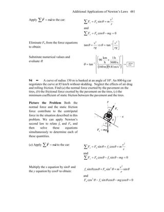 Additional Applications of Newton’s Laws 481
Apply ∑ = aF
rr
m to the car:
∑
∑
=−=
==
0cos
and
sin
n
2
n
mgFF
r
v
mFF
y
x
θ
θ
Eliminate Fn from the force equations
to obtain: rg
v2
tan =θ ⇒ ⎥
⎦
⎤
⎢
⎣
⎡
= −
rg
v2
1
tanθ
Substitute numerical values and
evaluate θ:
( )( ) °=
⎪
⎪
⎭
⎪
⎪
⎬
⎫
⎪
⎪
⎩
⎪
⎪
⎨
⎧
⎟
⎠
⎞
⎜
⎝
⎛
×
= −
22
m/s9.81m160
s3600
h1
h
km
90
tan 2
2
1
θ
94 •• A curve of radius 150 m is banked at an angle of 10º. An 800-kg car
negotiates the curve at 85 km/h without skidding. Neglect the effects of air drag
and rolling friction. Find (a) the normal force exerted by the pavement on the
tires, (b) the frictional force exerted by the pavement on the tires, (c) the
minimum coefficient of static friction between the pavement and the tires.
Picture the Problem Both the
normal force and the static friction
force contribute to the centripetal
force in the situation described in this
problem. We can apply Newton’s
second law to relate fs and Fn and
then solve these equations
simultaneously to determine each of
these quantities.
nF
r
x
y
θ
θ
gmF
rr
=g
θ
sf
r
(a) Apply ∑ = aF
rr
m to the car:
∑ =+=
r
v
mfFFx
2
sn cossin θθ
and
∑ =−−= 0sincos sn mgfFFy θθ
Multiply the x equation by sinθ and
the y equation by cosθ to obtain:
θθθθ sinsincossin
2
2
ns
r
v
mFf =+
and
0coscossincos s
2
n =−− θθθθ mgfF
 