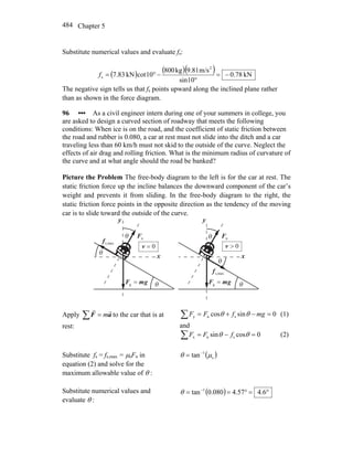 Chapter 5484
Substitute numerical values and evaluate fs:
( ) ( )( ) kN78.0
sin10
m/s9.81kg800
10cotkN83.7
2
s −=
°
−°=f
The negative sign tells us that fs points upward along the inclined plane rather
than as shown in the force diagram.
96 ••• As a civil engineer intern during one of your summers in college, you
are asked to design a curved section of roadway that meets the following
conditions: When ice is on the road, and the coefficient of static friction between
the road and rubber is 0.080, a car at rest must not slide into the ditch and a car
traveling less than 60 km/h must not skid to the outside of the curve. Neglect the
effects of air drag and rolling friction. What is the minimum radius of curvature of
the curve and at what angle should the road be banked?
Picture the Problem The free-body diagram to the left is for the car at rest. The
static friction force up the incline balances the downward component of the car’s
weight and prevents it from sliding. In the free-body diagram to the right, the
static friction force points in the opposite direction as the tendency of the moving
car is to slide toward the outside of the curve.
nF
r
x
y
θ
θ
gmF
rr
=g
θ
nF
r
x
y
θ
θ
gmF
rr
=g
θ
maxs,f
r
maxs,f
r
0=v 0>v
Apply ∑ = aF
rr
m to the car that is at
rest:
∑ =−+= 0sincos sny mgfFF θθ (1)
and
∑ =−= 0cossin snx θθ fFF (2)
Substitute fs = fs,max = μsFn in
equation (2) and solve for the
maximum allowable value of θ :
( )s
1
tan μθ −
=
Substitute numerical values and
evaluate θ :
( ) °=°== −
6.457.4080.0tan 1
θ
 