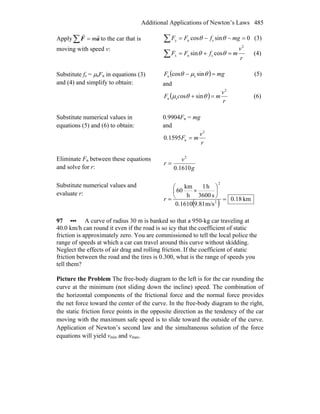 Additional Applications of Newton’s Laws 485
Apply∑ = aF
rr
m to the car that is
moving with speed v:
∑ =−−= 0sincos sny mgfFF θθ (3)
∑ =+=
r
v
mfFF
2
snx cossin θθ (4)
Substitute fs = μsFn in equations (3)
and (4) and simplify to obtain:
( ) mgF =− θμθ sincos sn (5)
and
( )
r
v
mcF
2
sn sinos =+ θθμ (6)
Substitute numerical values in
equations (5) and (6) to obtain:
0.9904Fn = mg
and
r
v
mF
2
n1595.0 =
Eliminate Fn between these equations
and solve for r: g
v
r
1610.0
2
=
Substitute numerical values and
evaluate r:
( ) km18.0
m/s9.810.1610
s3600
h1
h
km
60
2
2
=
⎟
⎠
⎞
⎜
⎝
⎛
×
=r
97 ••• A curve of radius 30 m is banked so that a 950-kg car traveling at
40.0 km/h can round it even if the road is so icy that the coefficient of static
friction is approximately zero. You are commissioned to tell the local police the
range of speeds at which a car can travel around this curve without skidding.
Neglect the effects of air drag and rolling friction. If the coefficient of static
friction between the road and the tires is 0.300, what is the range of speeds you
tell them?
Picture the Problem The free-body diagram to the left is for the car rounding the
curve at the minimum (not sliding down the incline) speed. The combination of
the horizontal components of the frictional force and the normal force provides
the net force toward the center of the curve. In the free-body diagram to the right,
the static friction force points in the opposite direction as the tendency of the car
moving with the maximum safe speed is to slide toward the outside of the curve.
Application of Newton’s second law and the simultaneous solution of the force
equations will yield vmin and vmax.
 