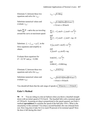 Additional Applications of Newton’s Laws 487
Eliminate Fn between these two
equations and solve for minv :
rgv 106.0min =
Substitute numerical values and
evaluate minv :
( )( )
km/h20m/s6.5
m/s9.81m30106.0 2
min
≈=
=v
Apply∑ = aF
rr
m to the car traveling
around the curve at maximum speed: r
v
mfFF
2
max
snx cossin∑ =+= θθ
and
0sincos sny∑ =−−= mgfFF θθ
Substitute nsmaxs,s Fff μ== in the
force equations and simplify to
obtain:
( )
r
v
mF
2
max
sn sincos =+ θθμ
and
( ) mgF =− θμθ sincos sn
Evaluate these equations for
θ = 22.76° and μs = 0.300: r
v
mF
2
max
n6635.0 =
and
mgF 8061.08061.0 n =
Eliminate Fn between these two
equations and solve for vmax:
rgv 8231.0max =
Substitute numerical values and
evaluate vmax:
( )( )( )
km/h65m/s61
m/s81.9m308231.0 2
max
≈=
=v
You should tell them that the safe range of speeds is km/h56km/m20 ≤≤ v .
Euler’s Method
98 •• You are riding in a hot air balloon when you throw a baseball straight
down with an initial speed of 35.0 km/h. The baseball falls with a terminal speed
of 150 km/h. Assuming air drag is proportional to the speed squared, use Euler’s
method (spreadsheet) to estimate the speed of the ball after 10.0 s. What is the
uncertainty in this estimate? You drop a second baseball, this one released from
rest. How long does it take for it to reach 99 percent of its terminal speed? How
far does it fall during this time?
 